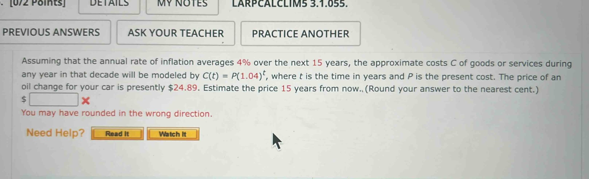 assuming that the annual rate of inflation averages 4% over the next 15 years, the approximate costs c of goods or services during any year in that decade will be modeled by c(t) = p(1.04)^t, where t is the time in years and p is the present cost. the price of an oil change for your car is presently $24.89. estimate the price 15 years from now. (round your answer to the nearest cent.) $ you may have rounded in the wrong direction. need help? read it watch it