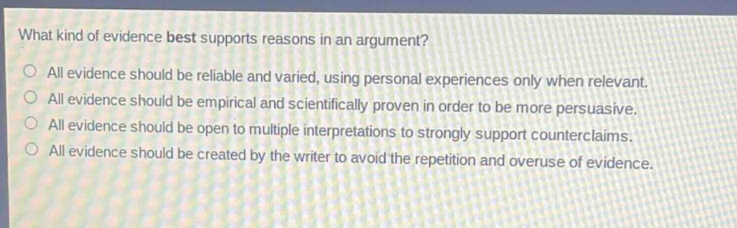 what kind of evidence best supports reasons in an argument?\no all evidence should be reliable and varied, using personal experiences only when relevant.\no all evidence should be empirical and scientifically proven in order to be more persuasive.\no all evidence should be open to multiple interpretations to strongly support counterclaims.\no all evidence should be created by the writer to avoid the repetition and overuse of evidence.