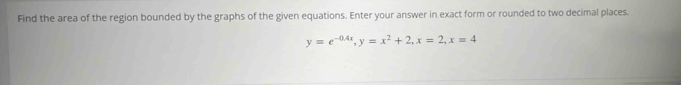 find the area of the region bounded by the graphs of the given equations. enter your answer in exact form or rounded to two decimal places. y = e^(-0.4x), y = x^2 + 2, x = 2, x = 4