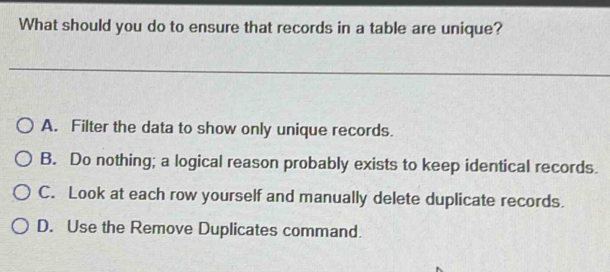 what should you do to ensure that records in a table are unique?\na. filter the data to show only unique records.\nb. do nothing; a logical reason probably exists to keep identical records.\nc. look at each row yourself and manually delete duplicate records.\nd. use the remove duplicates command.