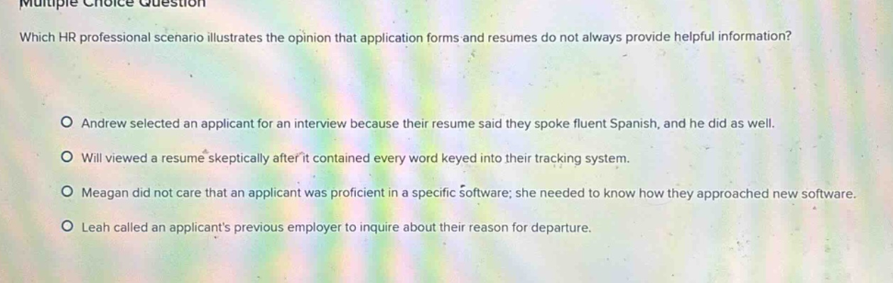 multiple choice question which hr professional scenario illustrates the opinion that application forms and resumes do not always provide helpful information? o andrew selected an applicant for an interview because their resume said they spoke fluent spanish, and he did as well. o will viewed a resume skeptically after it contained every word keyed into their tracking system. o meagan did not care that an applicant was proficient in a specific software; she needed to know how they approached new software. o leah called an applicants previous employer to inquire about their reason for departure.