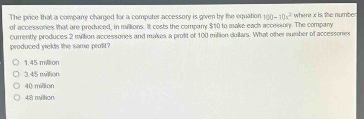 the price that a company charged for a computer accessory is given by the equation 100 - 10x² where x is the number of accessories that are produced, in millions. it costs the company $10 to make each accessory. the company currently produces 2 million accessories and makes a profit of 100 million dollars. what other number of accessories produced yields the same profit?\n1.45 million\n3.45 million\n40 million\n48 million