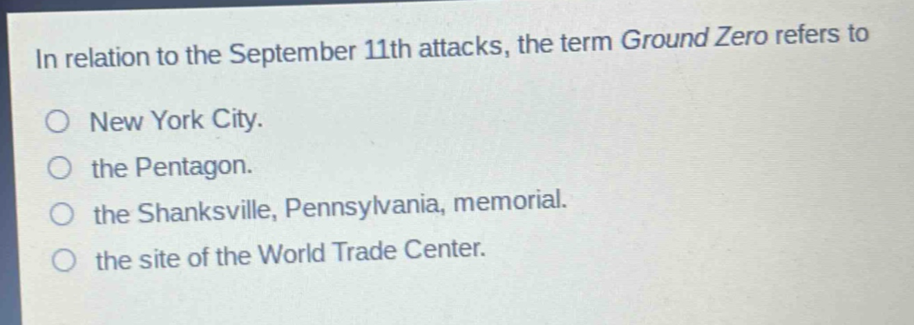 in relation to the september 11th attacks, the term ground zero refers to\no new york city.\no the pentagon.\no the shanksville, pennsylvania, memorial.\no the site of the world trade center.