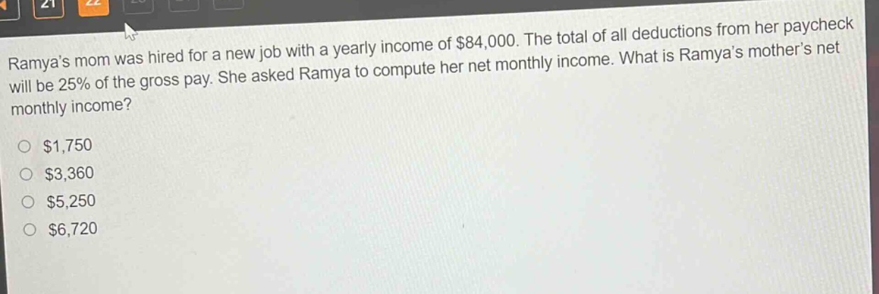 ramyas mom was hired for a new job with a yearly income of $84,000. the total of all deductions from her paycheck will be 25% of the gross pay. she asked ramya to compute her net monthly income. what is ramyas mothers net monthly income?\n$1,750\n$3,360\n$5,250\n$6,720