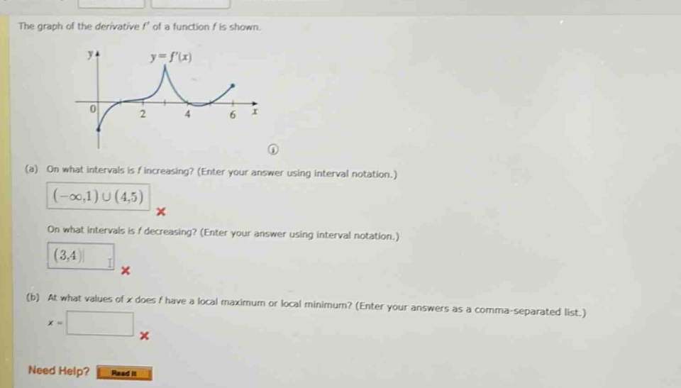 the graph of the derivative f of a function f is shown. (a) on what intervals is f increasing? (enter your answer using interval notation.) (-∞,1)∪(4,5) x on what intervals is f decreasing? (enter your answer using interval notation.) (3,4) x (b) at what values of x does f have a local maximum or local minimum? (enter your answers as a comma - separated list.) x = x need help? read it