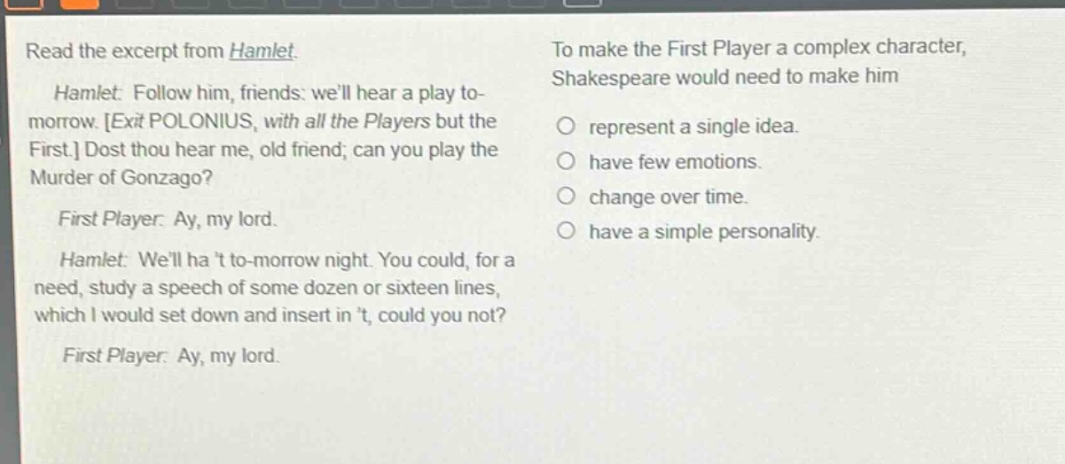 read the excerpt from hamlet. hamlet: follow him, friends: well hear a play to - morrow. exit polonius, with all the players but the first. dost thou hear me, old friend; can you play the murder of gonzago? first player: ay, my lord. hamlet: well ha t to - morrow night. you could, for a need, study a speech of some dozen or sixteen lines, which i would set down and insert in t, could you not? first player: ay, my lord. to make the first player a complex character, shakespeare would need to make him represent a single idea. have few emotions. change over time. have a simple personality.