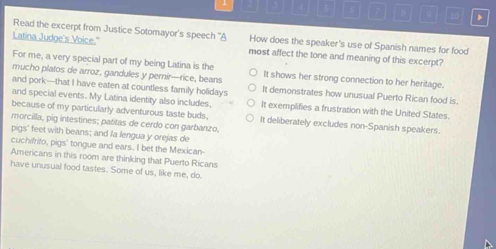 read the excerpt from justice sotomayors speech \a latina judges voice.\ for me, a very special part of my being latina is the mucho platos de arroz, gandules y pernir—rice, beans and pork—that i have eaten at countless family holidays and special events. my latina identity also includes, because of my particularly adventurous taste buds, morcilla, pig intestines; patitas de cerdo con garbanzo, pigs feet with beans; and la lengua y orejas de cuchifrito, pigs tongue and ears. i bet the mexican - americans in this room are thinking that puerto ricans have unusual food tastes. some of us, like me, do. how does the speakers use of spanish names for food most affect the tone and meaning of this excerpt? it shows her strong connection to her heritage. it demonstrates how unusual puerto rican food is. it exemplifies a frustration with the united states. it deliberately excludes non - spanish speakers.