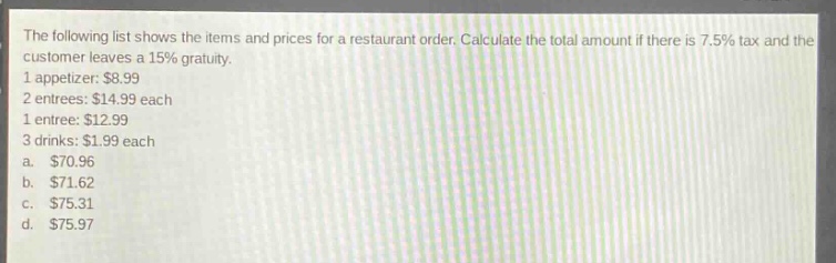 the following list shows the items and prices for a restaurant order. calculate the total amount if there is 7.5% tax and the customer leaves a 15% gratuity. 1 appetizer: $8.99 2 entrees: $14.99 each 1 entree: $12.99 3 drinks: $1.99 each a. $70.96 b. $71.62 c. $75.31 d. $75.97