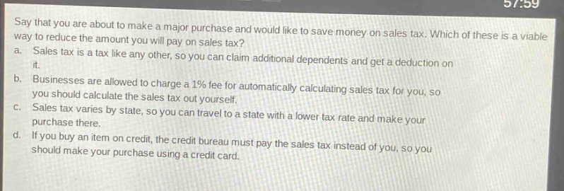 say that you are about to make a major purchase and would like to save money on sales tax. which of these is a viable way to reduce the amount you will pay on sales tax? a. sales tax is a tax like any other, so you can claim additional dependents and get a deduction on it. b. businesses are allowed to charge a 1% fee for automatically calculating sales tax for you, so you should calculate the sales tax out yourself. c. sales tax varies by state, so you can travel to a state with a lower tax rate and make your purchase there. d. if you buy an item on credit, the credit bureau must pay the sales tax instead of you, so you should make your purchase using a credit card.