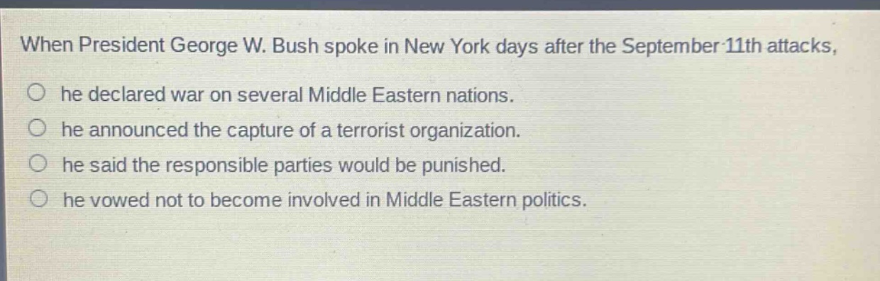when president george w. bush spoke in new york days after the september 11th attacks, he declared war on several middle eastern nations. he announced the capture of a terrorist organization. he said the responsible parties would be punished. he vowed not to become involved in middle eastern politics.
