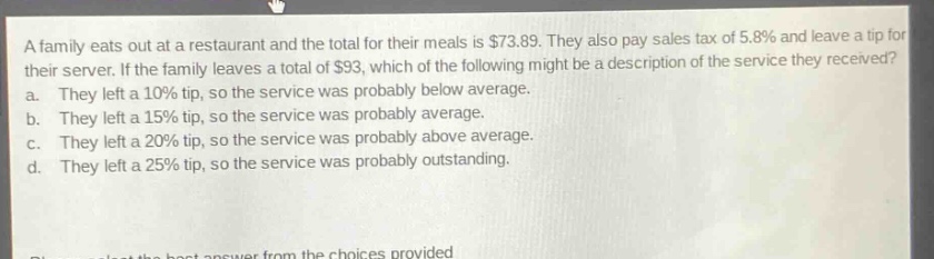 a family eats out at a restaurant and the total for their meals is $73.89. they also pay sales tax of 5.8% and leave a tip for their server. if the family leaves a total of $93, which of the following might be a description of the service they received? a. they left a 10% tip, so the service was probably below average. b. they left a 15% tip, so the service was probably average. c. they left a 20% tip, so the service was probably above average. d. they left a 25% tip, so the service was probably outstanding.