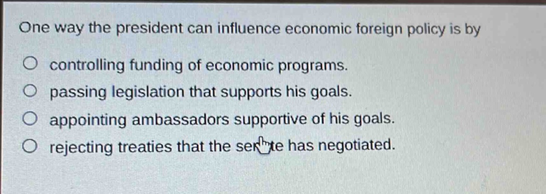 one way the president can influence economic foreign policy is by\ncontrolling funding of economic programs.\npassing legislation that supports his goals.\nappointing ambassadors supportive of his goals.\nrejecting treaties that the senate has negotiated.