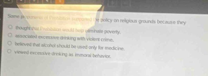 some proponents of prohibition supported the policy on religious grounds because they thought that prohibition would help eliminate poverty. associated excessive drinking with violent crime. believed that alcohol should be used only for medicine. viewed excessive drinking as immoral behavior.