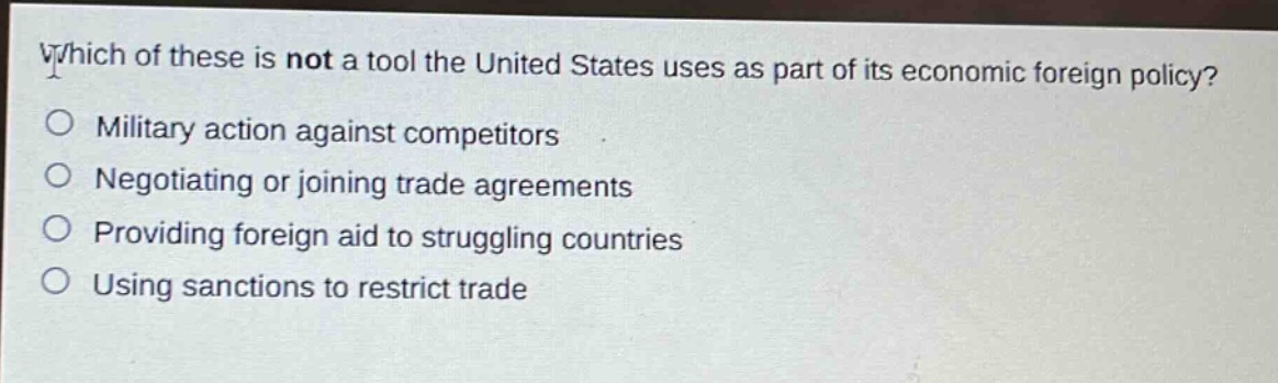 which of these is not a tool the united states uses as part of its economic foreign policy?\nmilitary action against competitors\nnegotiating or joining trade agreements\nproviding foreign aid to struggling countries\nusing sanctions to restrict trade
