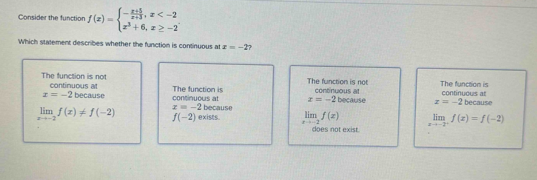 consider the function f(x) = {-(x + 5)/(x + 3), x < -2; x^3 + 6, x >= -2. which statement describes whether the function is continuous at x = -2? the function is not continuous at x = -2 because lim(x -> -2) f(x) != f(-2). the function is continuous at x = -2 because f(-2) exists. the function is not continuous at x = -2 because lim(x -> -2) f(x) does not exist. the function is continuous at x = -2 because lim(x -> -2) f(x) = f(-2).