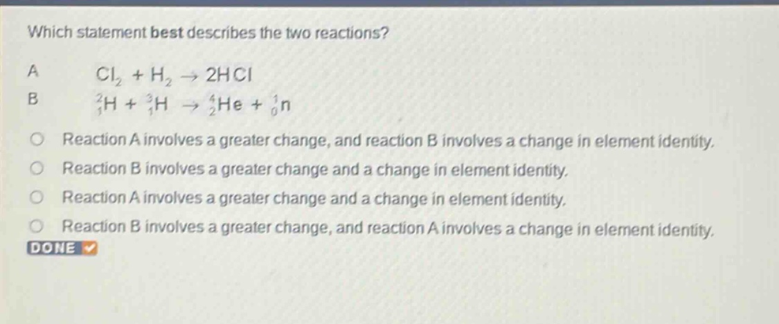 which statement best describes the two reactions? a cl₂ + h₂ → 2hcl b ₁²h + ₁³h → ₂⁴he + ₀¹n reaction a involves a greater change, and reaction b involves a change in element identity. reaction b involves a greater change and a change in element identity. reaction a involves a greater change and a change in element identity. reaction b involves a greater change, and reaction a involves a change in element identity. done