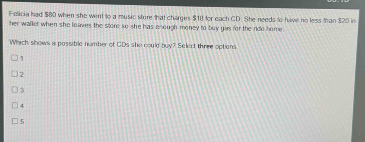 felicia had $80 when she went to a music store that charges $18 for each cd. she needs to have no less than $20 in her wallet when she leaves the store so she has enough money to buy gas for the ride home. which shows a possible number of cds she could buy? select three options. 1 2 3 4 5