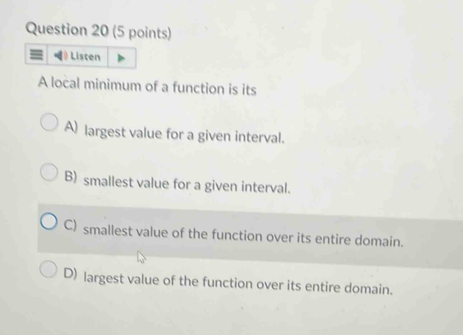 question 20 (5 points) listen a local minimum of a function is its a) largest value for a given interval. b) smallest value for a given interval. c) smallest value of the function over its entire domain. d) largest value of the function over its entire domain.