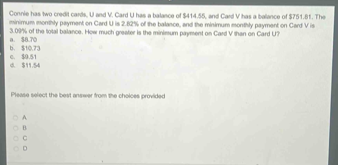 connie has two credit cards, u and v. card u has a balance of $414.55, and card v has a balance of $751.81. the minimum monthly payment on card u is 2.82% of the balance, and the minimum monthly payment on card v is 3.09% of the total balance. how much greater is the minimum payment on card v than on card u? a. $8.70 b. $10.73 c. $9.51 d. $11.54 please select the best answer from the choices provided