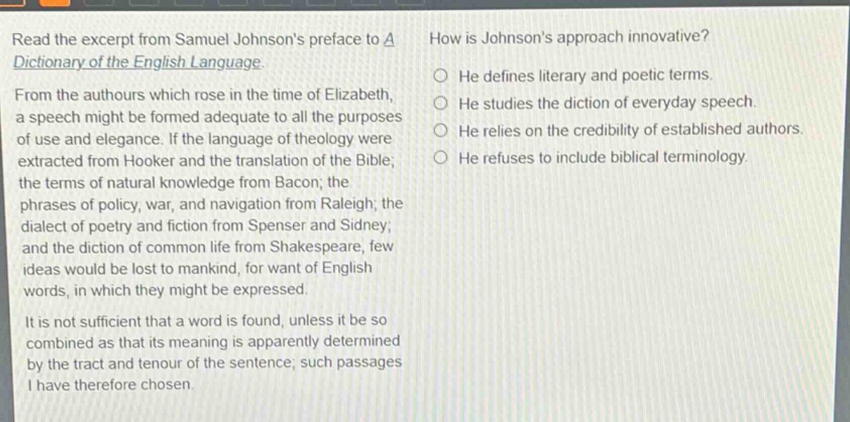 read the excerpt from samuel johnsons preface to a dictionary of the english language. from the authours which rose in the time of elizabeth, a speech might be formed adequate to all the purposes of use and elegance. if the language of theology were extracted from hooker and the translation of the bible; the terms of natural knowledge from bacon; the phrases of policy, war, and navigation from raleigh; the dialect of poetry and fiction from spenser and sidney; and the diction of common life from shakespeare, few ideas would be lost to mankind, for want of english words, in which they might be expressed. it is not sufficient that a word is found, unless it be so combined as that its meaning is apparently determined by the tract and tenour of the sentence; such passages i have therefore chosen. how is johnsons approach innovative? he defines literary and poetic terms. he studies the diction of everyday speech. he relies on the credibility of established authors. he refuses to include biblical terminology.