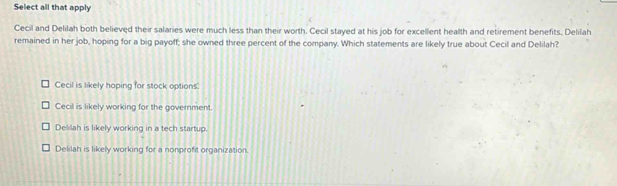 select all that apply\ncecil and delilah both believed their salaries were much less than their worth. cecil stayed at his job for excellent health and retirement benefits. delilah remained in her job, hoping for a big payoff; she owned three percent of the company. which statements are likely true about cecil and delilah?\n□ cecil is likely hoping for stock options.\n□ cecil is likely working for the government.\n□ delilah is likely working in a tech startup.\n□ delilah is likely working for a nonprofit organization.
