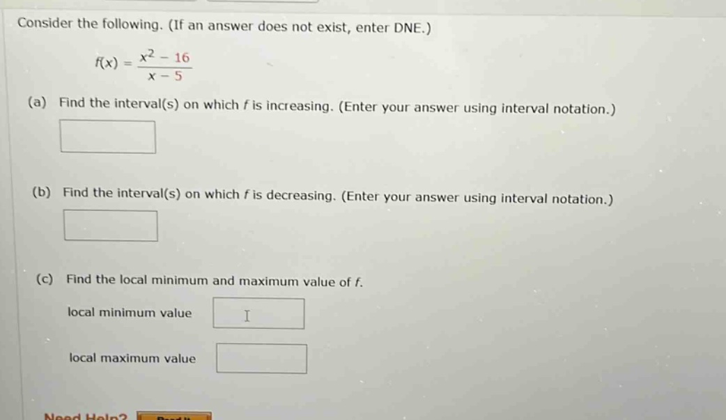 consider the following. (if an answer does not exist, enter dne.) f(x) = (x^2 - 16)/(x - 5) (a) find the interval(s) on which f is increasing. (enter your answer using interval notation.) (b) find the interval(s) on which f is decreasing. (enter your answer using interval notation.) (c) find the local minimum and maximum value of f. local minimum value local maximum value