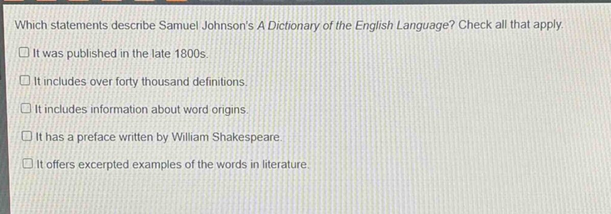 which statements describe samuel johnsons a dictionary of the english language? check all that apply. it was published in the late 1800s. it includes over forty thousand definitions. it includes information about word origins. it has a preface written by william shakespeare. it offers excerpted examples of the words in literature.