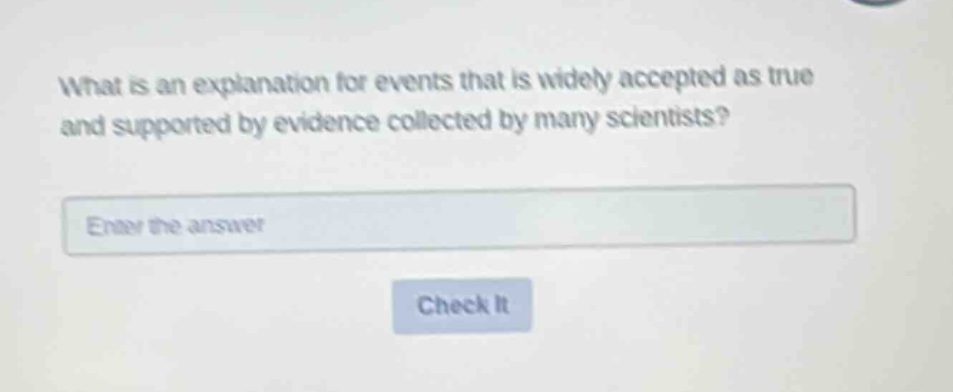 what is an explanation for events that is widely accepted as true and supported by evidence collected by many scientists? enter the answer check it