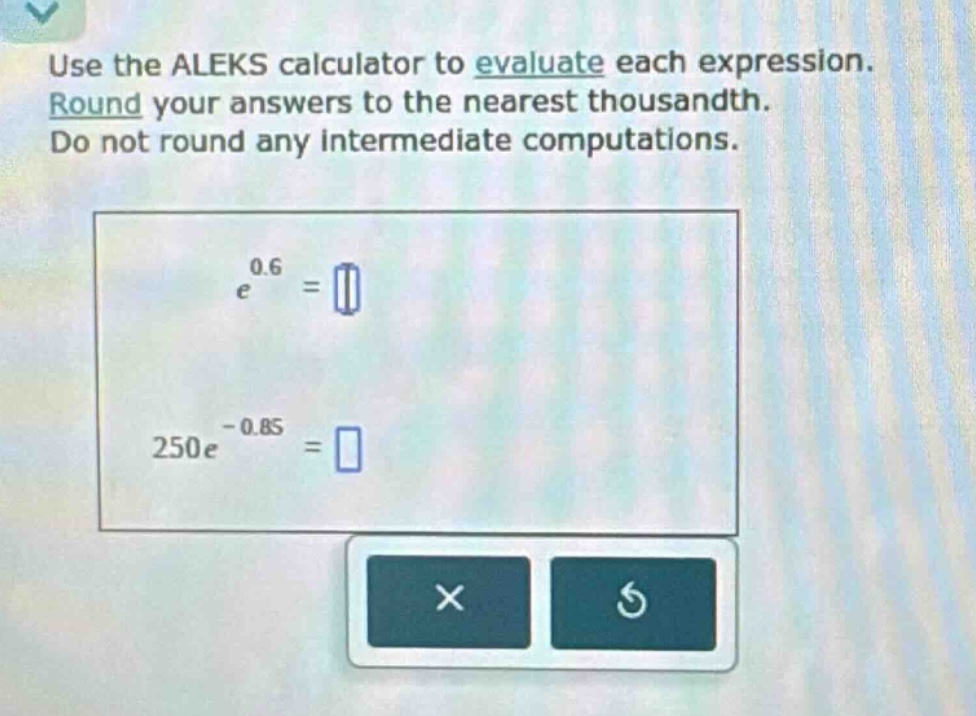 use the aleks calculator to evaluate each expression. round your answers to the nearest thousandth. do not round any intermediate computations. e^0.6 = 250e^-0.85 =
