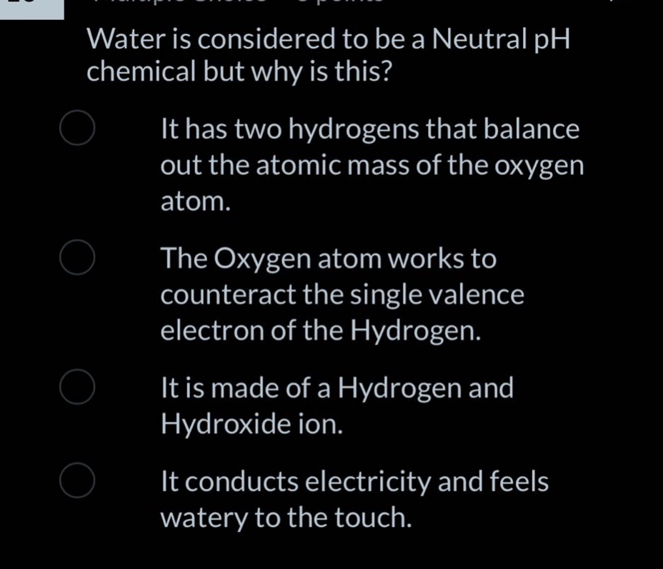 water is considered to be a neutral ph chemical but why is this? it has two hydrogens that balance out the atomic mass of the oxygen atom. the oxygen atom works to counteract the single valence electron of the hydrogen. it is made of a hydrogen and hydroxide ion. it conducts electricity and feels watery to the touch.