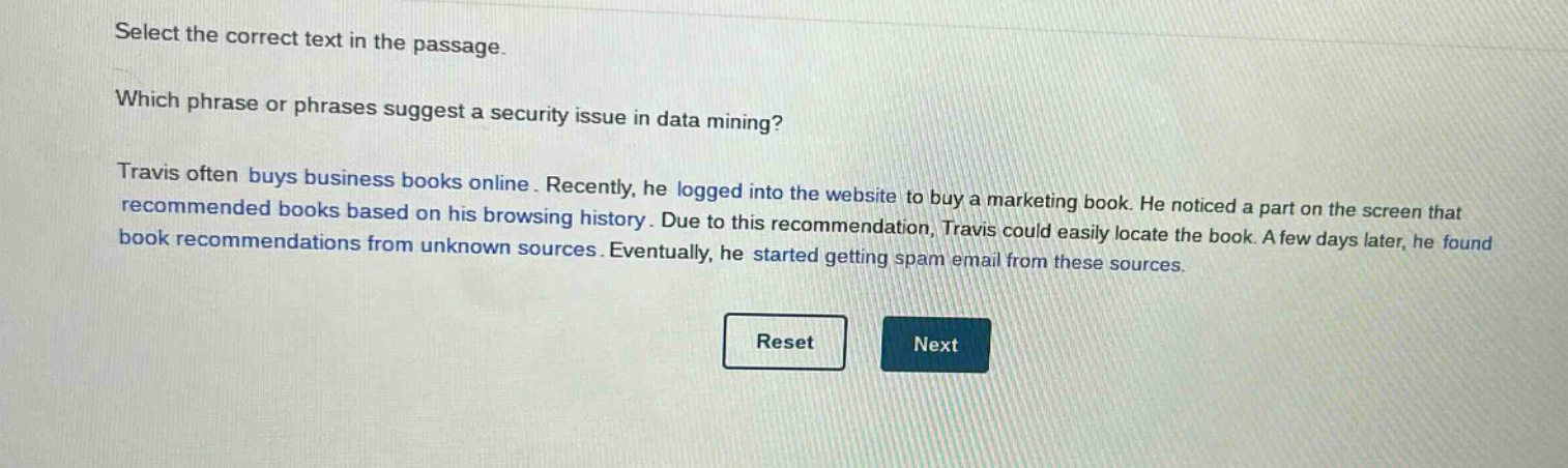 select the correct text in the passage. which phrase or phrases suggest a security issue in data mining? travis often buys business books online. recently, he logged into the website to buy a marketing book. he noticed a part on the screen that recommended books based on his browsing history. due to this recommendation, travis could easily locate the book. a few days later, he found book recommendations from unknown sources. eventually, he started getting spam email from these sources.