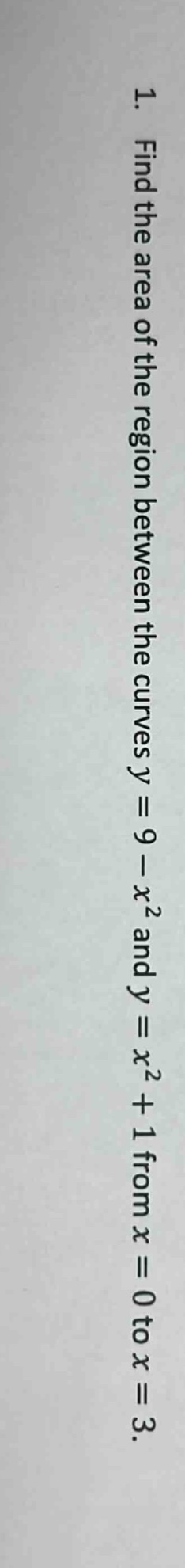 1. find the area of the region between the curves y = 9 - x² and y = x² + 1 from x = 0 to x = 3.
