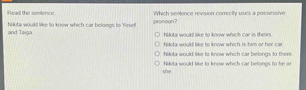 read the sentence. nikita would like to know which car belongs to yosef and taiga. which sentence revision correctly uses a possessive pronoun? nikita would like to know which car is theirs. nikita would like to know which is him or her car. nikita would like to know which car belongs to them. nikita would like to know which car belongs to he or she.