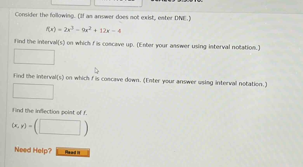 consider the following. (if an answer does not exist, enter dne.) f(x) = 2x^3 - 9x^2 + 12x - 4 find the interval(s) on which f is concave up. (enter your answer using interval notation.) find the interval(s) on which f is concave down. (enter your answer using interval notation.) find the inflection point of f. (x, y) = () need help? read it