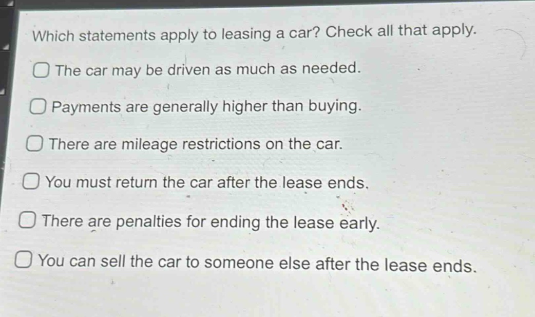 which statements apply to leasing a car? check all that apply. the car may be driven as much as needed. payments are generally higher than buying. there are mileage restrictions on the car. you must return the car after the lease ends. there are penalties for ending the lease early. you can sell the car to someone else after the lease ends.