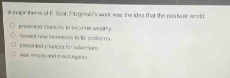 a major theme of f. scott fitzgeralds work was the idea that the postwar world presented chances to become wealthy. needed new inventions to fix problems. presented chances for adventure. was empty and meaningless.