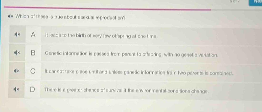which of these is true about asexual reproduction? a it leads to the birth of very few offspring at one time. b genetic information is passed from parent to offspring, with no genetic variation. c it cannot take place until and unless genetic information from two parents is combined. d there is a greater chance of survival if the environmental conditions change.