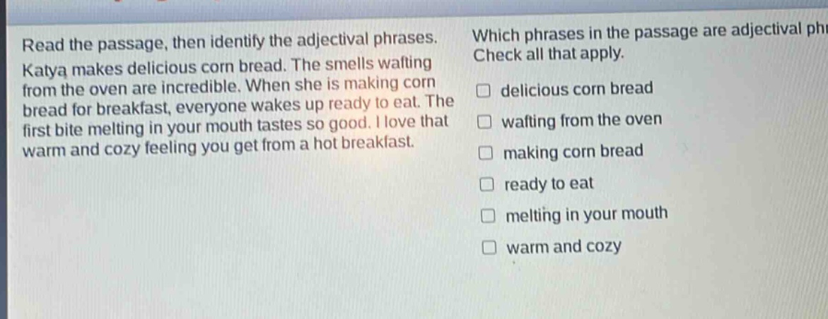 read the passage, then identify the adjectival phrases. katya makes delicious corn bread. the smells wafting from the oven are incredible. when she is making corn bread for breakfast, everyone wakes up ready to eat. the first bite melting in your mouth tastes so good. i love that warm and cozy feeling you get from a hot breakfast. which phrases in the passage are adjectival phrases? check all that apply. delicious corn bread wafting from the oven making corn bread ready to eat melting in your mouth warm and cozy