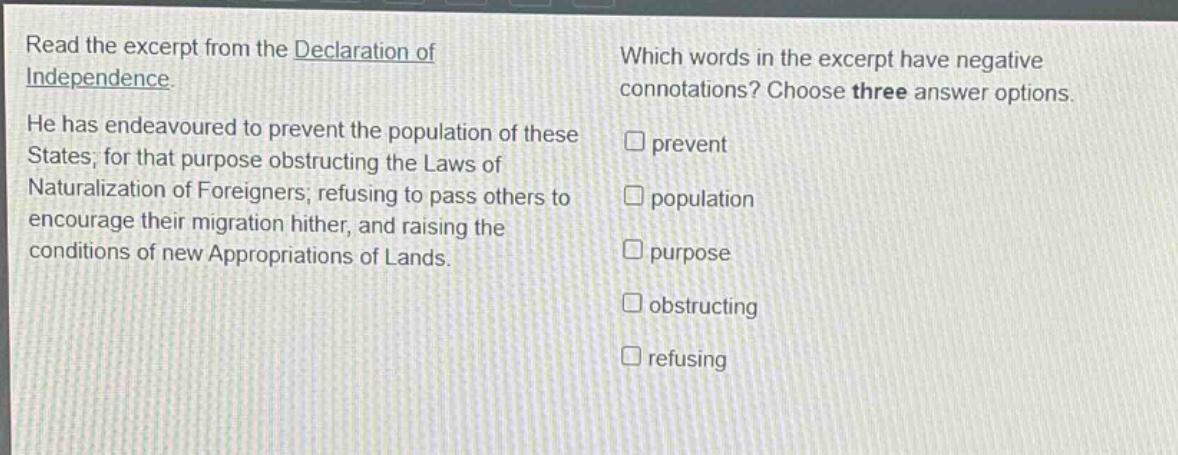 read the excerpt from the declaration of independence. he has endeavoured to prevent the population of these states; for that purpose obstructing the laws of naturalization of foreigners; refusing to pass others to encourage their migration hither, and raising the conditions of new appropriations of lands. which words in the excerpt have negative connotations? choose three answer options. prevent population purpose obstructing refusing