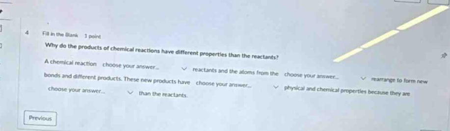 4 fill in the blank 1 point why do the products of chemical reactions have different properties than the reactants? a chemical reaction choose your answer... reactants and the atoms from the choose your answer... rearrange to form new bonds and different products. these new products have choose your answer... physical and chemical properties because they are choose your answer... than the reactants. previous