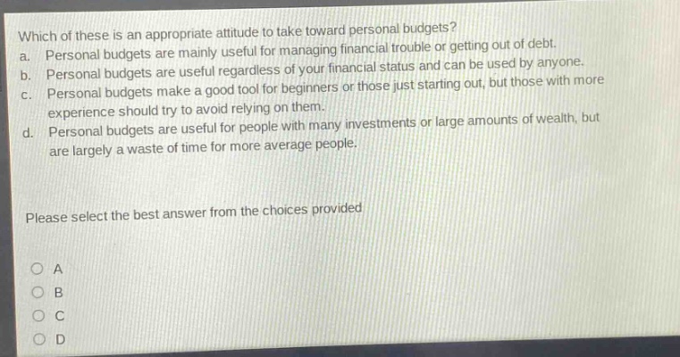 which of these is an appropriate attitude to take toward personal budgets? a. personal budgets are mainly useful for managing financial trouble or getting out of debt. b. personal budgets are useful regardless of your financial status and can be used by anyone. c. personal budgets make a good tool for beginners or those just starting out, but those with more experience should try to avoid relying on them. d. personal budgets are useful for people with many investments or large amounts of wealth, but are largely a waste of time for more average people. please select the best answer from the choices provided a b c d