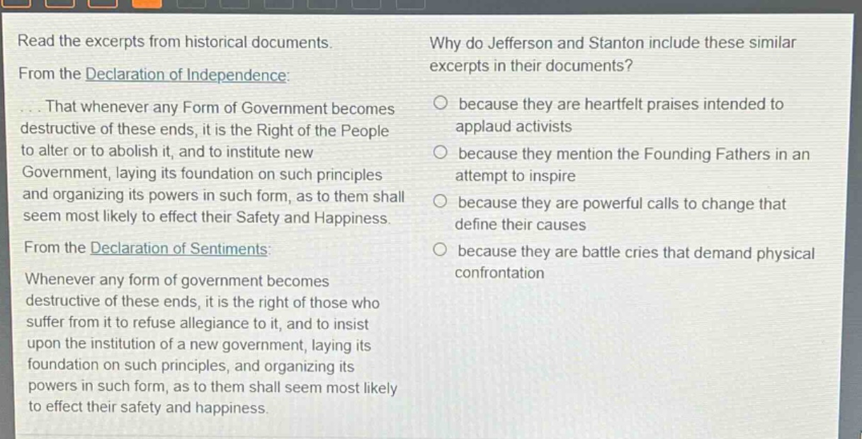 read the excerpts from historical documents. from the declaration of independence: ... that whenever any form of government becomes destructive of these ends, it is the right of the people to alter or to abolish it, and to institute new government, laying its foundation on such principles and organizing its powers in such form, as to them shall seem most likely to effect their safety and happiness. from the declaration of sentiments: whenever any form of government becomes destructive of these ends, it is the right of those who suffer from it to refuse allegiance to it, and to insist upon the institution of a new government, laying its foundation on such principles, and organizing its powers in such form, as to them shall seem most likely to effect their safety and happiness. why do jefferson and stanton include these similar excerpts in their documents? because they are heartfelt praises intended to applaud activists because they mention the founding fathers in an attempt to inspire because they are powerful calls to change that define their causes because they are battle cries that demand physical confrontation