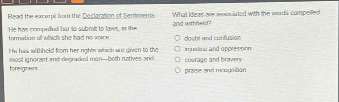 read the excerpt from the declaration of sentiments. he has compelled her to submit to laws, in the formation of which she had no voice. he has withheld from her rights which are given to the most ignorant and degraded men—both natives and foreigners. what ideas are associated with the words compelled and withheld? doubt and confusion injustice and oppression courage and bravery praise and recognition