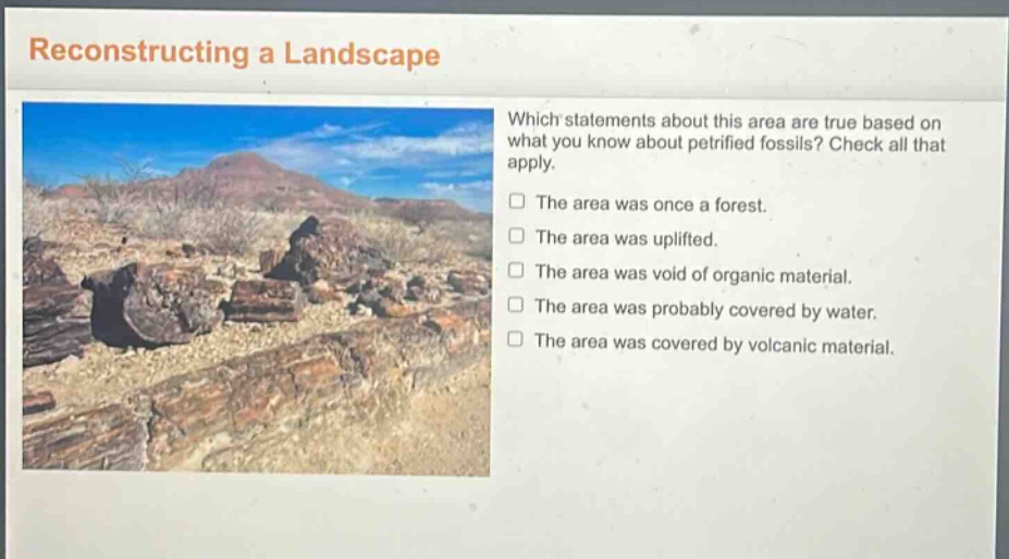 reconstructing a landscape which statements about this area are true based on what you know about petrified fossils? check all that apply. the area was once a forest. the area was uplifted. the area was void of organic material. the area was probably covered by water. the area was covered by volcanic material.