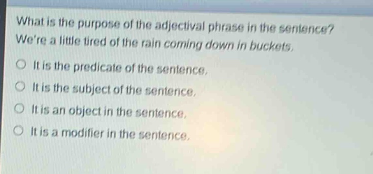 what is the purpose of the adjectival phrase in the sentence? were a little tired of the rain coming down in buckets. it is the predicate of the sentence. it is the subject of the sentence. it is an object in the sentence. it is a modifier in the sentence.