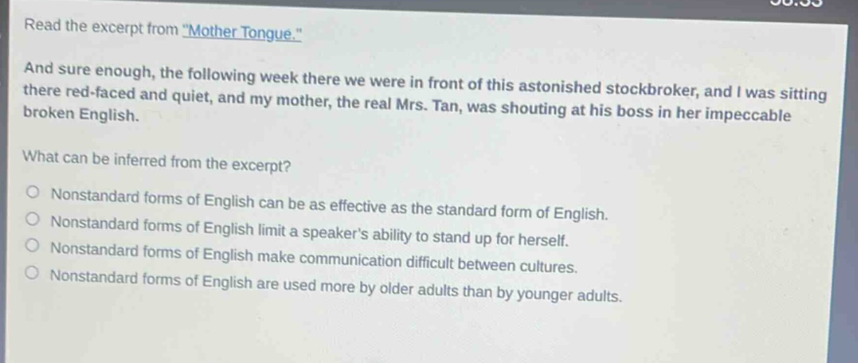read the excerpt from \mother tongue.\ and sure enough, the following week there we were in front of this astonished stock - broker, and i was sitting there red - faced and quiet, and my mother, the real mrs. tan, was shouting at his boss in her impeccable broken english. what can be inferred from the excerpt? nonstandard forms of english can be as effective as the standard form of english. nonstandard forms of english limit a speakers ability to stand up for herself. nonstandard forms of english make communication difficult between cultures. nonstandard forms of english are used more by older adults than by younger adults.