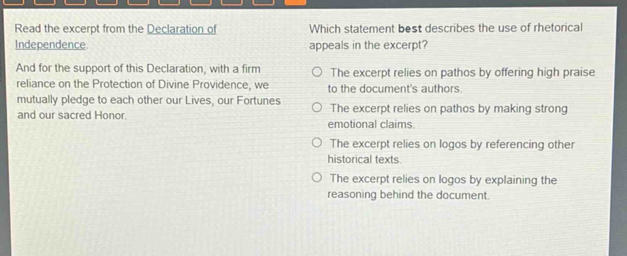 read the excerpt from the declaration of independence. and for the support of this declaration, with a firm reliance on the protection of divine providence, we mutually pledge to each other our lives, our fortunes and our sacred honor. which statement best describes the use of rhetorical appeals in the excerpt? the excerpt relies on pathos by offering high praise to the documents authors. the excerpt relies on pathos by making strong emotional claims. the excerpt relies on logos by referencing other historical texts. the excerpt relies on logos by explaining the reasoning behind the document.