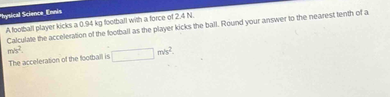a football player kicks a 0.94 kg football with a force of 2.4 n. calculate the acceleration of the football as the player kicks the ball. round your answer to the nearest tenth of a m/s². the acceleration of the football is m/s².