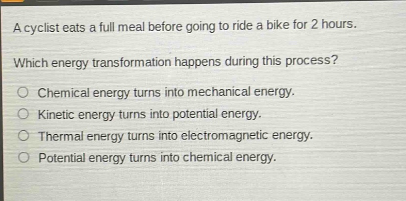 a cyclist eats a full meal before going to ride a bike for 2 hours. which energy transformation happens during this process? chemical energy turns into mechanical energy. kinetic energy turns into potential energy. thermal energy turns into electromagnetic energy. potential energy turns into chemical energy.