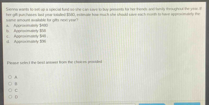sienna wants to set up a special fund so she can save to buy presents for her friends and family throughout the year. if her gift purchases last year totalled $580, estimate how much she should save each month to have approximately the same amount available for gifts next year? a. approximately $480 b. approximately $58 c. approximately $48. d. approximately $96 please select the best answer from the choices provided